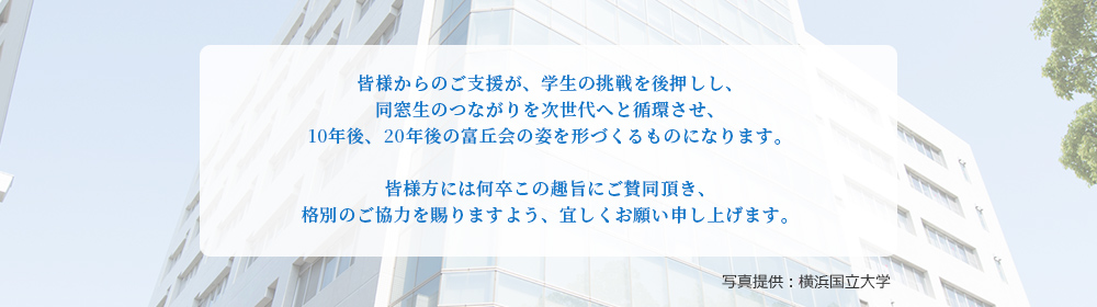 皆様からのご支援が、学生の挑戦を後押しし、同窓生のつながりを次世代へと循環させ、10年後、20年後の富丘会の姿を形づくるものになります。皆様方には何卒この趣旨にご賛同頂き、格別のご協力を賜りますよう、宜しくお願い申し上げます。